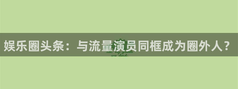 蓝图娱乐加拿大：娱乐圈头条：与流量演员同框成为圈外人？